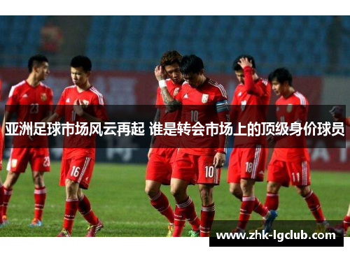 亚洲足球市场风云再起 谁是转会市场上的顶级身价球员