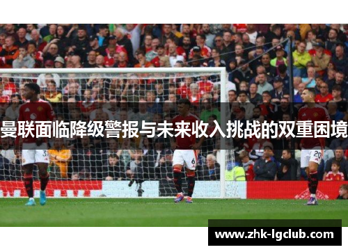 曼联面临降级警报与未来收入挑战的双重困境