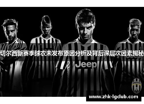 切尔西新赛季球衣未发布原因分析及背后深层次因素揭秘