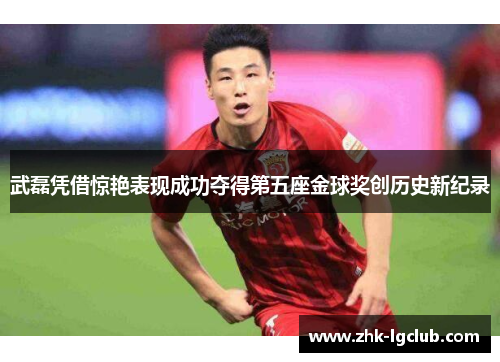 武磊凭借惊艳表现成功夺得第五座金球奖创历史新纪录