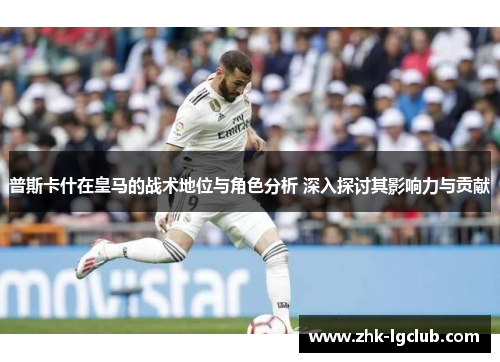 普斯卡什在皇马的战术地位与角色分析 深入探讨其影响力与贡献