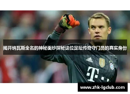 揭开纳瓦斯全名的神秘面纱探秘这位足坛传奇守门员的真实身份