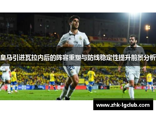 皇马引进瓦拉内后的阵容重塑与防线稳定性提升前景分析