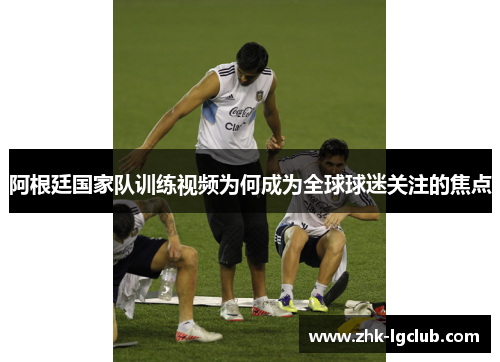 阿根廷国家队训练视频为何成为全球球迷关注的焦点