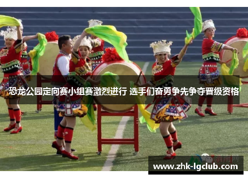 恐龙公园定向赛小组赛激烈进行 选手们奋勇争先争夺晋级资格