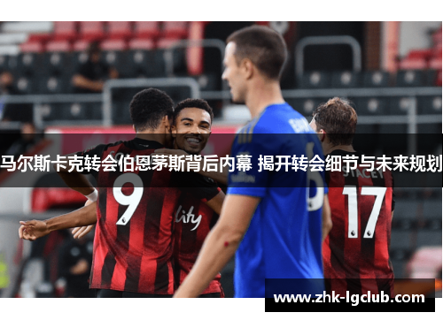 马尔斯卡克转会伯恩茅斯背后内幕 揭开转会细节与未来规划